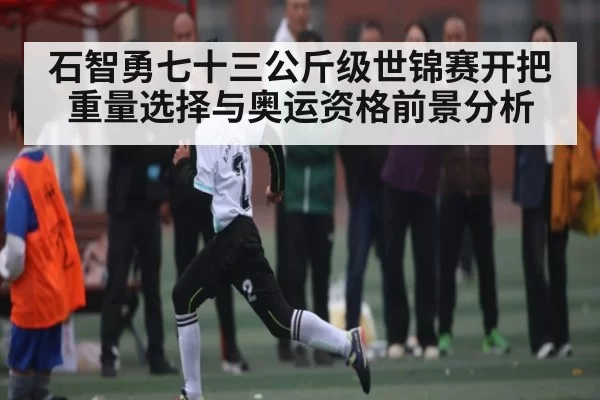 石智勇七十三公斤级世锦赛开把重量选择与奥运资格前景分析